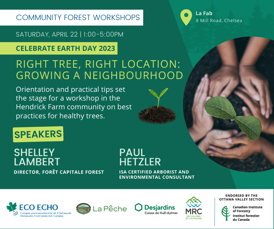 CELEBRATE EARTH DAY 2023! Right Tree, Right Location: Growing a Neighbourhood Saturday, April 22, 13:00 - 17:00 La Fab (8 Mill Road, Chelsea) Orientation and practical tips set the stage for a workshop in the Hendrick Farm community on best practices for healthy trees Shelley Lambert, Director, Forêt Capitale Forest Paul Hetzler, ISA certified arborist and environmental consultant