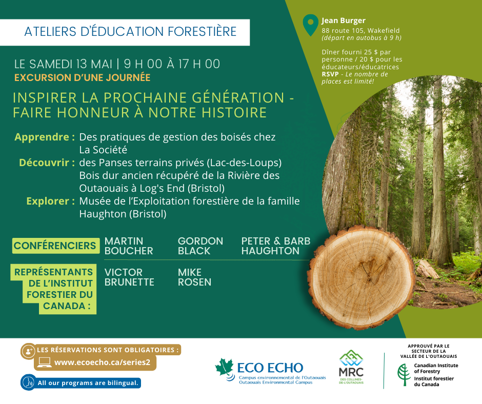 LE SAMEDI 13 MAI de 9 h 00 à 17 h 00 Excursion d’une journée INSPIRER LA PROCHAINE GÉNÉRATION - FAIRE HONNEUR À NOTRE HISTOIRE Apprendre : Des pratiques de gestion des boisés chez La Société des Panses terrains privés (Lac-des-Loups) Découvrir : Bois franc ancien récupéré de la Rivière des Outaouais à Log's End (Bristol) Explorer : Musée de l’Exploitation forestière de la famille Haughton (Bristol) Conférenciers : Martin Boucher, Gordon Black, Peter et Barb Haughton Représentants de l’Institut forestier du Canada : Victor Brunette et Mike Rosen Jean Burger, 88 route 105, Wakefield (départ en autobus à 9 h) Dîner fourni 25 $ par personne / 20 $ pour les éducateurs/éducatrices RSVP - Le nombre de places est limité!